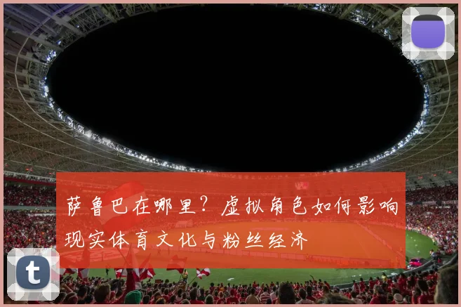 萨鲁巴在哪里？虚拟角色如何影响现实体育文化与粉丝经济