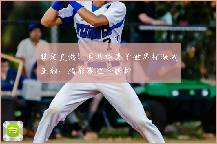 锁定直播！乒乓球男子世界杯激战正酣，精彩赛程全解析