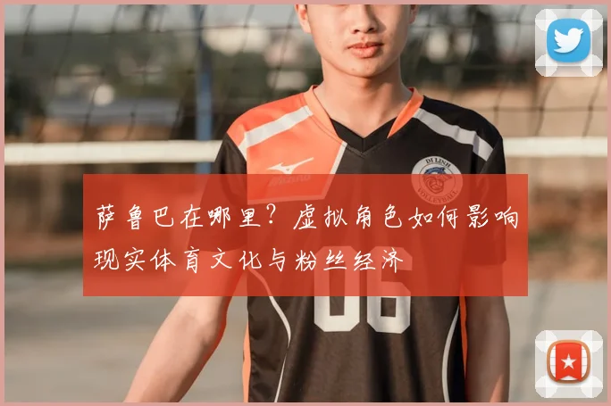 萨鲁巴在哪里？虚拟角色如何影响现实体育文化与粉丝经济